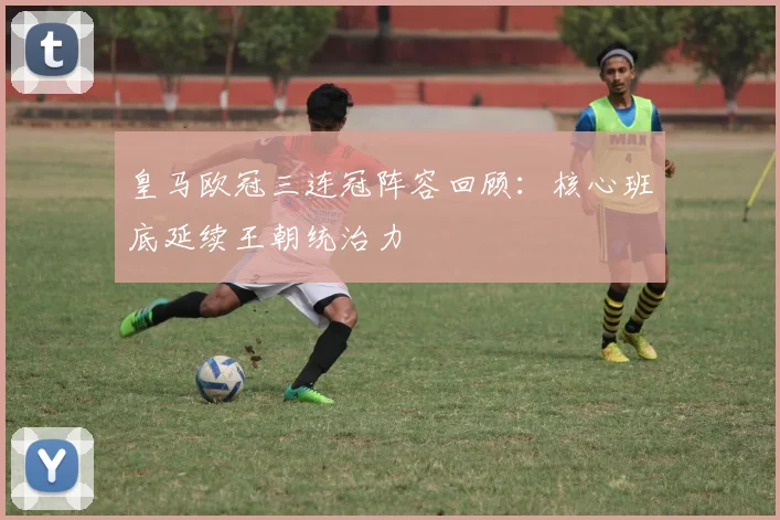 皇马欧冠三连冠阵容回顾：核心班底延续王朝统治力