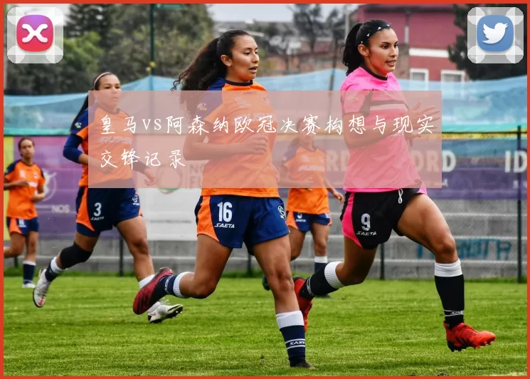 皇马vs阿森纳欧冠决赛构想与现实交锋记录