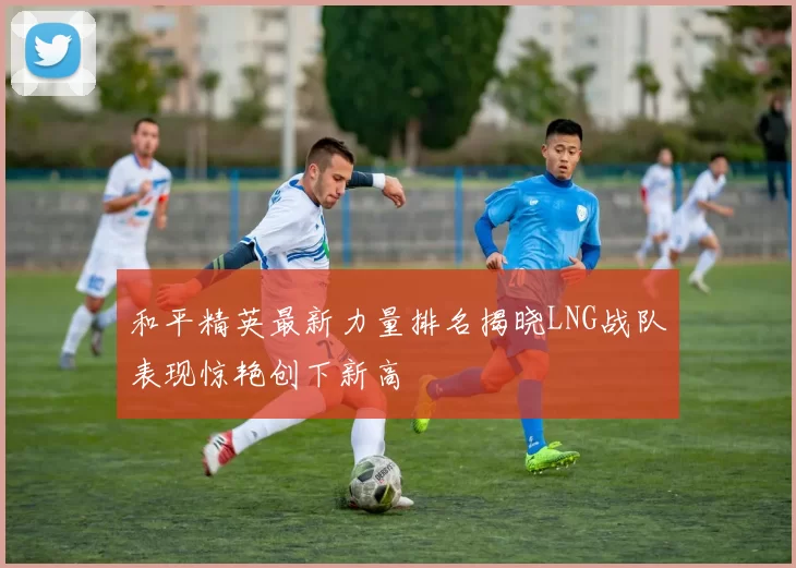 和平精英最新力量排名揭晓LNG战队表现惊艳创下新高