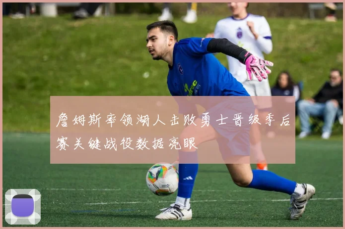 詹姆斯率领湖人击败勇士晋级季后赛关键战役数据亮眼