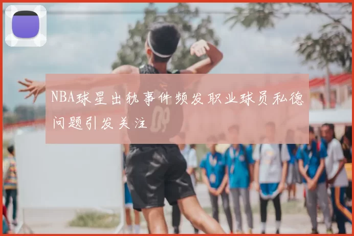 NBA球星出轨事件频发职业球员私德问题引发关注