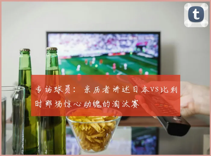 专访球员:亲历者讲述日本vs比利时那场惊心动魄的淘汰赛
