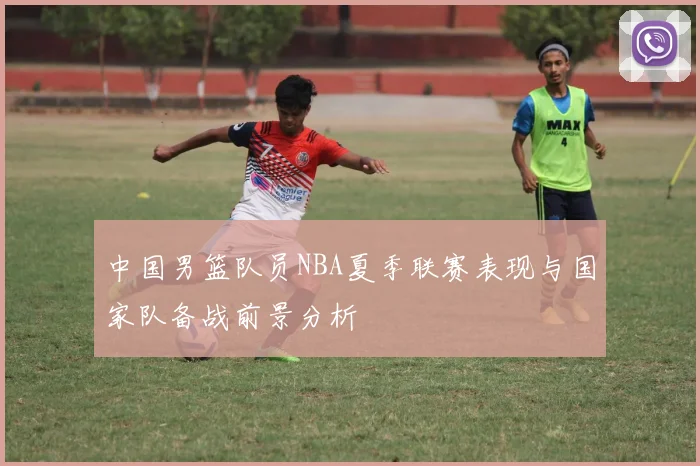 中国男篮队员NBA夏季联赛表现与国家队备战前景分析