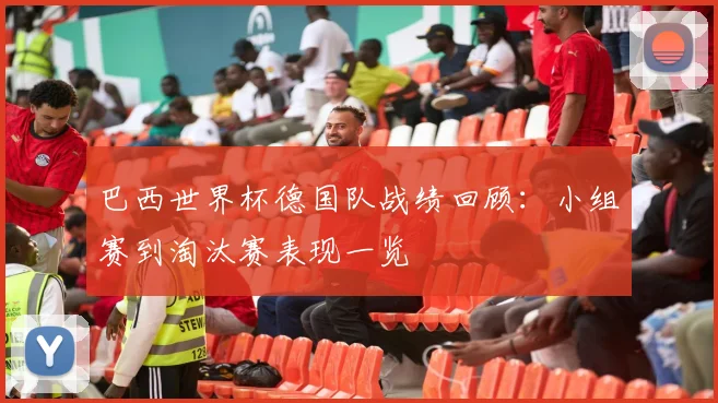 巴西世界杯德国队战绩回顾：小组赛到淘汰赛表现一览