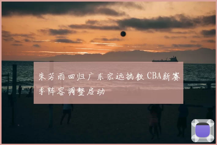 朱芳雨回归广东宏远执教 CBA新赛季阵容调整启动