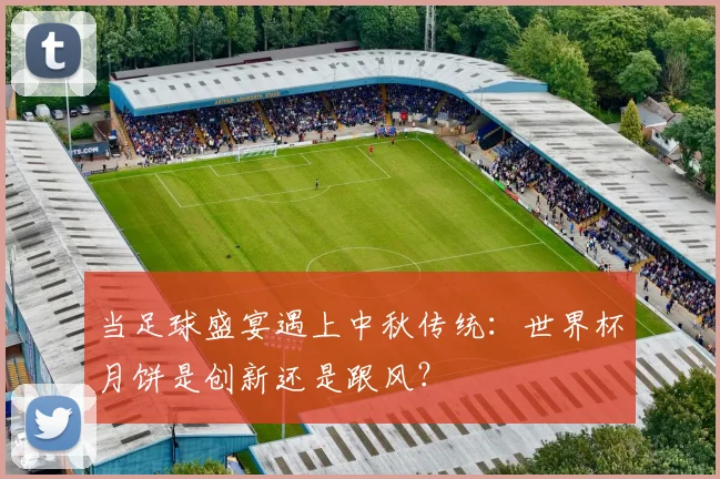 当足球盛宴遇上中秋传统：世界杯月饼是创新还是跟风？