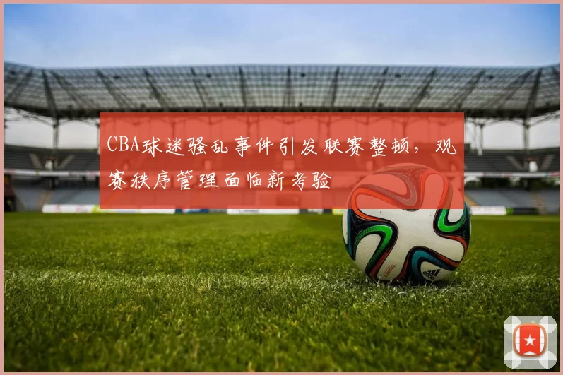 CBA球迷骚乱事件引发联赛整顿，观赛秩序管理面临新考验