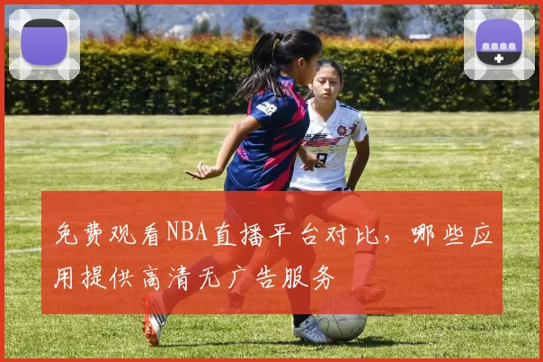 免费观看NBA直播平台对比，哪些应用提供高清无广告服务