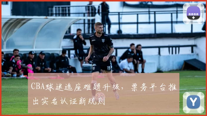 CBA球迷选座难题升级，票务平台推出实名认证新规则